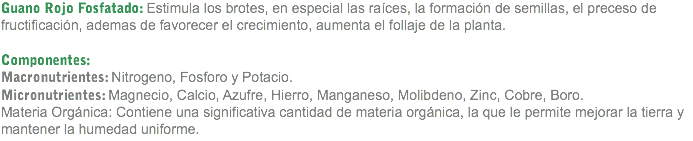 Guano Rojo Fosfatado: Estimula los brotes, en especial las raíces, la formación de semillas, el preceso de fructificación, ademas de favorecer el crecimiento, aumenta el follaje de la planta. Componentes: Macronutrientes: Nitrogeno, Fosforo y Potacio.
Micronutrientes: Magnecio, Calcio, Azufre, Hierro, Manganeso, Molibdeno, Zinc, Cobre, Boro.
Materia Orgánica: Contiene una significativa cantidad de materia orgánica, la que le permite mejorar la tierra y mantener la humedad uniforme.